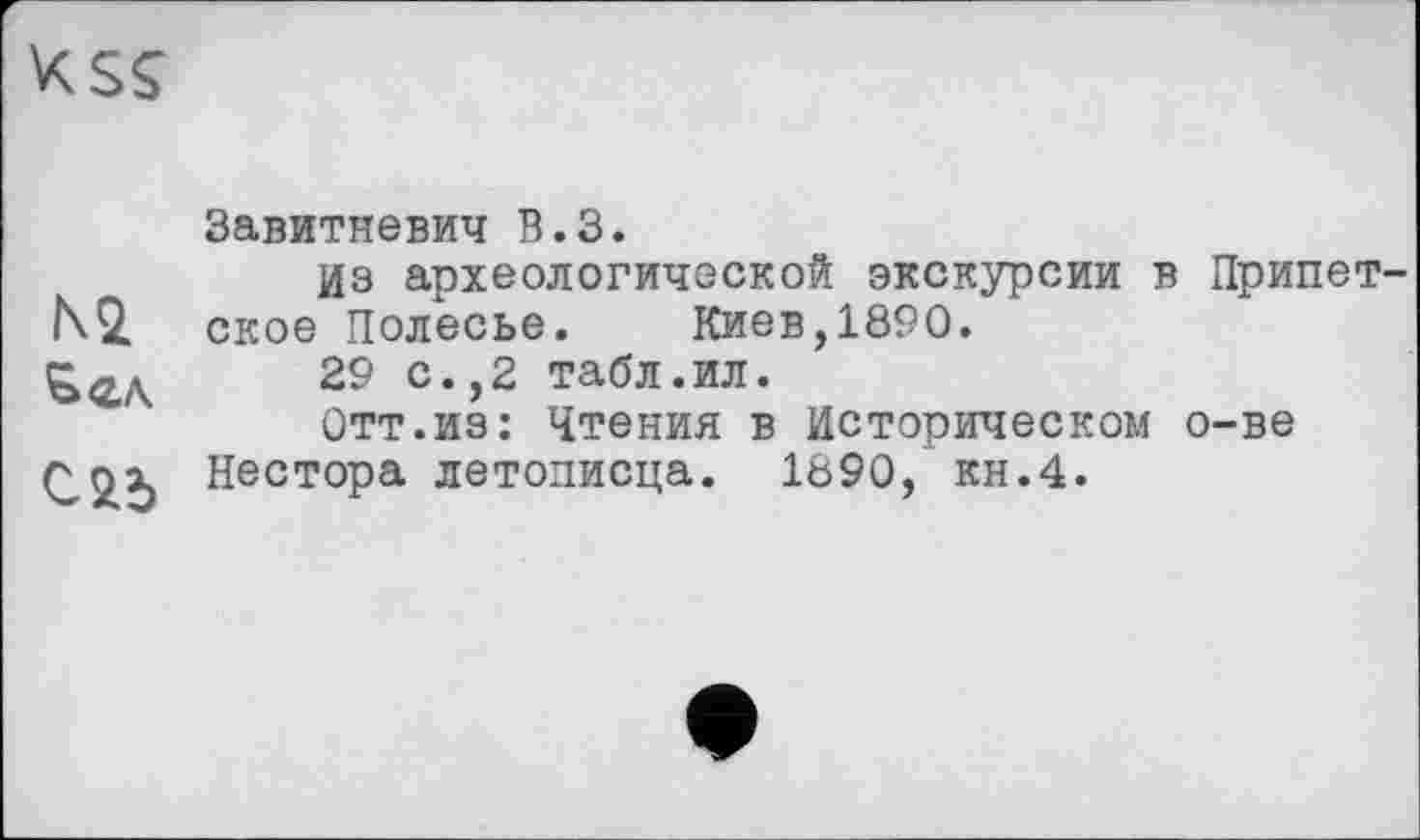 ﻿xsç
Завитневич В.З.
Из археологической экскурсии в Припет-N2. ское Полесье.	Киев,1890.
29 с.,2 табл.ил.
Отт.из: Чтения в Историческом о-ве С2.Ь Нестора летописца. 1890, кн.4.